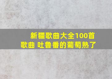 新疆歌曲大全100首歌曲 吐鲁番的葡萄熟了